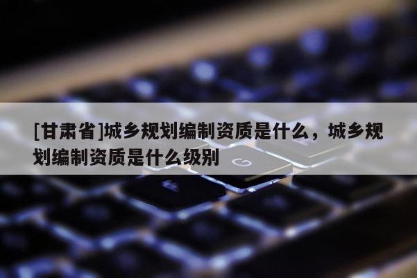 [甘肃省]城乡规划编制资质是什么，城乡规划编制资质是什么级别