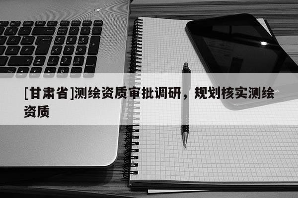 [甘肃省]测绘资质审批调研，规划核实测绘资质