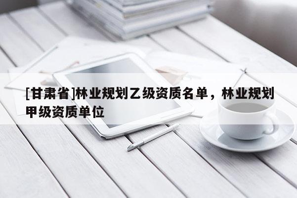[甘肃省]林业规划乙级资质名单，林业规划甲级资质单位
