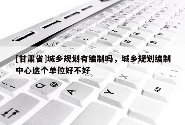 [甘肃省]城乡规划有编制吗，城乡规划编制中心这个单位好不好