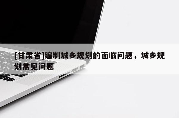 [甘肃省]编制城乡规划的面临问题，城乡规划常见问题