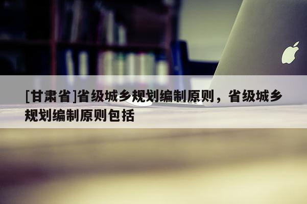 [甘肃省]省级城乡规划编制原则，省级城乡规划编制原则包括