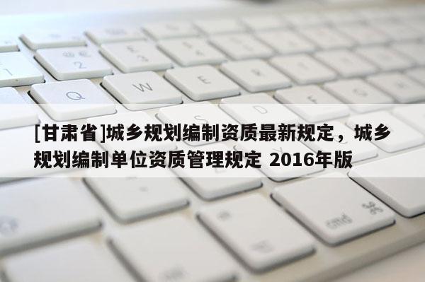 [甘肃省]城乡规划编制资质最新规定，城乡规划编制单位资质管理规定 2016年版