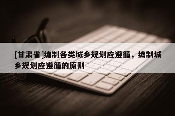 [甘肃省]编制各类城乡规划应遵循，编制城乡规划应遵循的原则