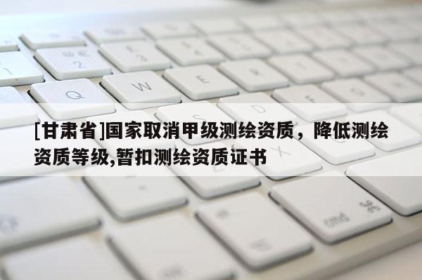 [甘肃省]国家取消甲级测绘资质，降低测绘资质等级,暂扣测绘资质证书