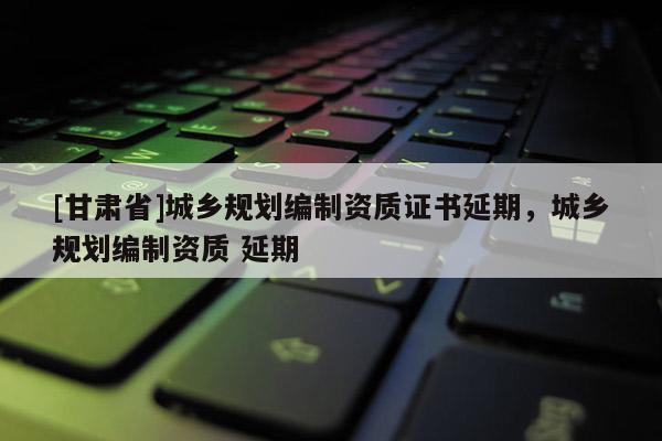 [甘肃省]城乡规划编制资质证书延期，城乡规划编制资质 延期