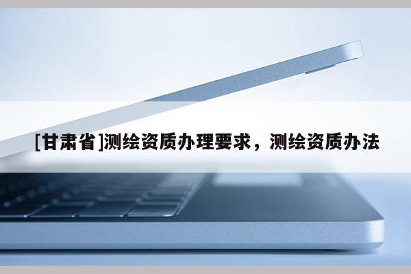 [甘肃省]测绘资质办理要求，测绘资质办法