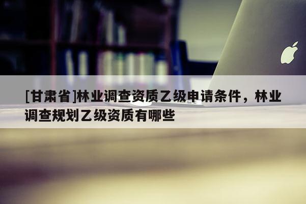 [甘肃省]林业调查资质乙级申请条件，林业调查规划乙级资质有哪些
