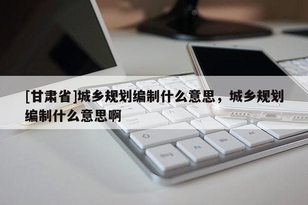 [甘肃省]城乡规划编制什么意思，城乡规划编制什么意思啊