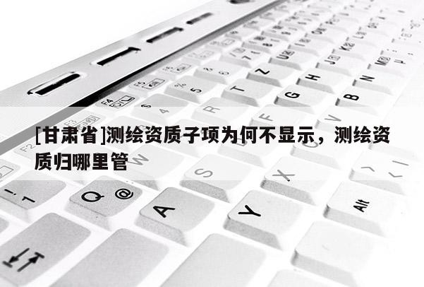 [甘肃省]测绘资质子项为何不显示，测绘资质归哪里管