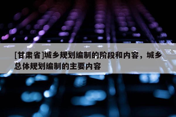 [甘肃省]城乡规划编制的阶段和内容，城乡总体规划编制的主要内容