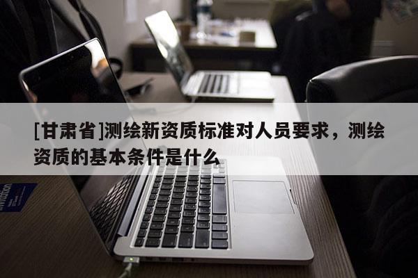 [甘肃省]测绘新资质标准对人员要求，测绘资质的基本条件是什么