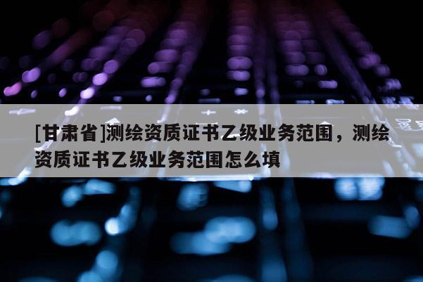[甘肃省]测绘资质证书乙级业务范围，测绘资质证书乙级业务范围怎么填