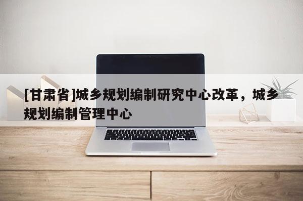 [甘肃省]城乡规划编制研究中心改革，城乡规划编制管理中心