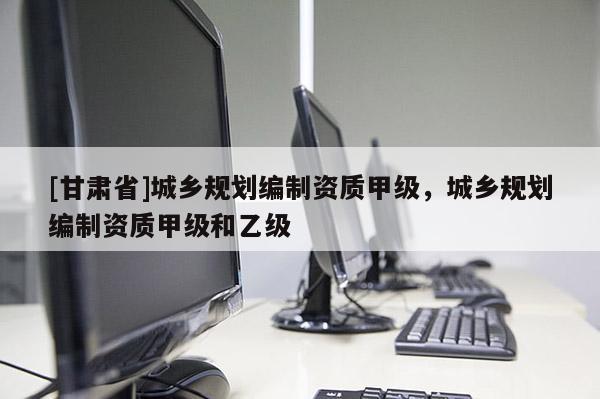 [甘肃省]城乡规划编制资质甲级，城乡规划编制资质甲级和乙级