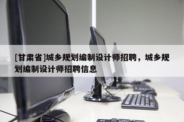 [甘肃省]城乡规划编制设计师招聘，城乡规划编制设计师招聘信息