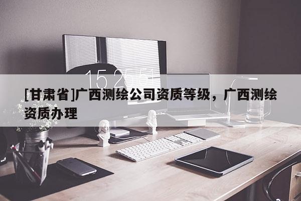 [甘肃省]广西测绘公司资质等级，广西测绘资质办理