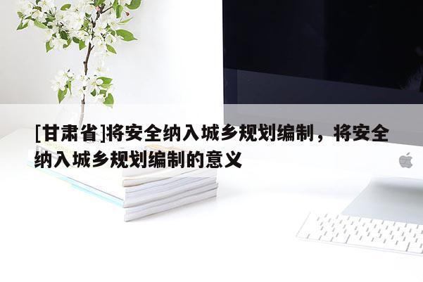 [甘肃省]将安全纳入城乡规划编制，将安全纳入城乡规划编制的意义