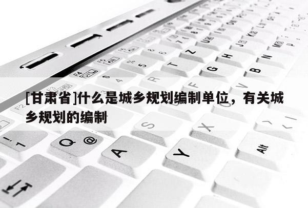[甘肃省]什么是城乡规划编制单位，有关城乡规划的编制