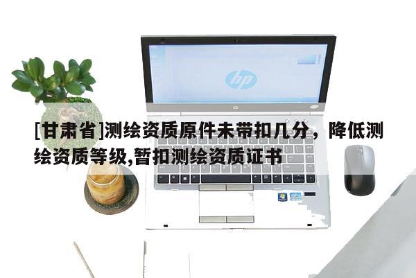 [甘肃省]测绘资质原件未带扣几分，降低测绘资质等级,暂扣测绘资质证书