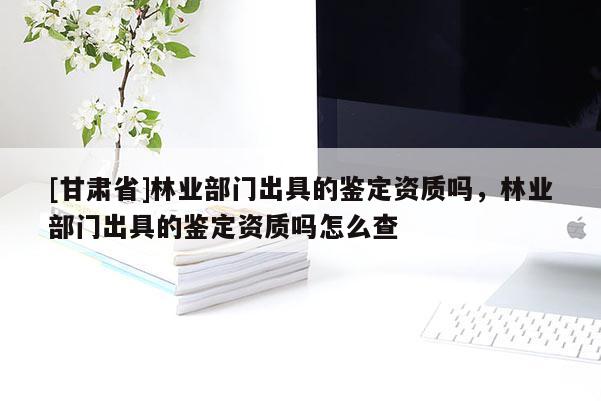 [甘肃省]林业部门出具的鉴定资质吗，林业部门出具的鉴定资质吗怎么查