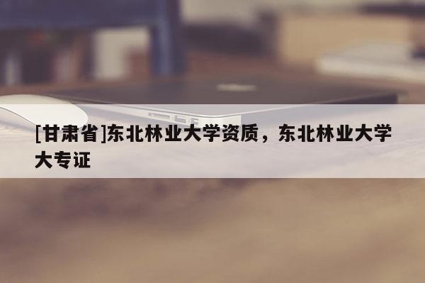 [甘肃省]东北林业大学资质，东北林业大学大专证