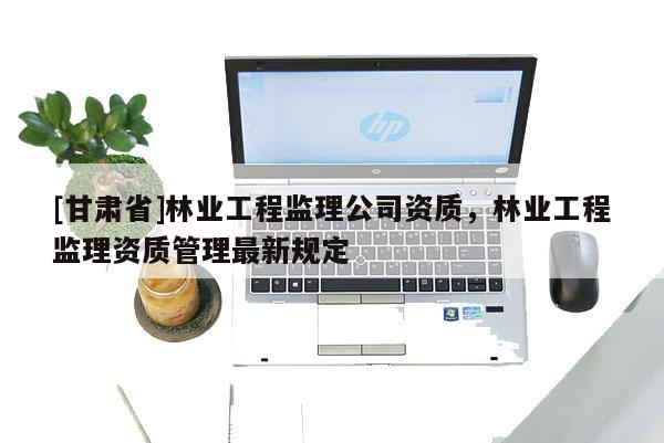 [甘肃省]林业工程监理公司资质，林业工程监理资质管理最新规定