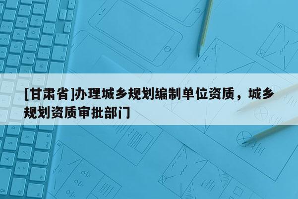 [甘肃省]办理城乡规划编制单位资质，城乡规划资质审批部门