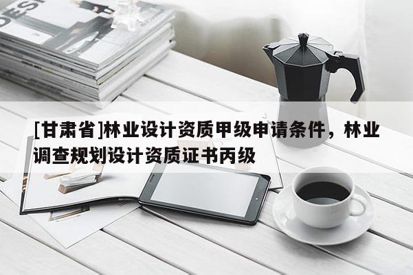 [甘肃省]林业设计资质甲级申请条件，林业调查规划设计资质证书丙级