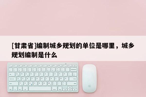 [甘肃省]编制城乡规划的单位是哪里，城乡规划编制是什么