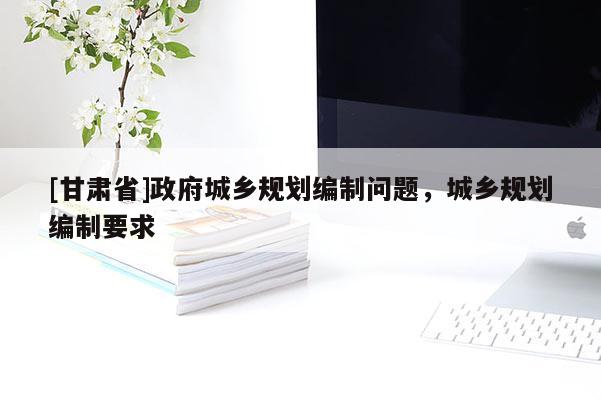 [甘肃省]政府城乡规划编制问题，城乡规划编制要求