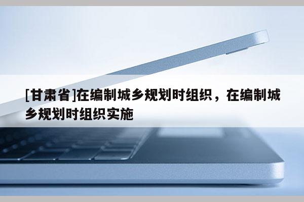 [甘肃省]在编制城乡规划时组织，在编制城乡规划时组织实施