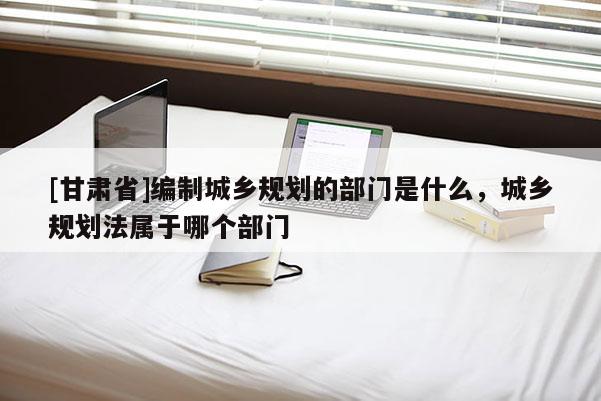 [甘肃省]编制城乡规划的部门是什么，城乡规划法属于哪个部门