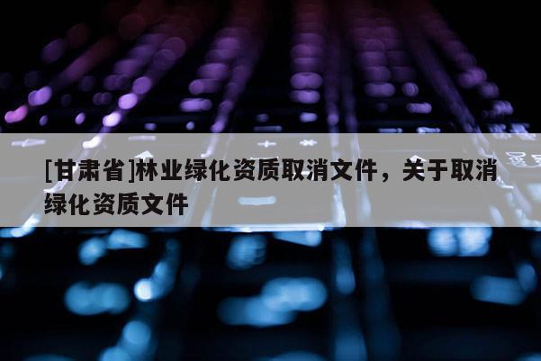 [甘肃省]林业绿化资质取消文件，关于取消绿化资质文件