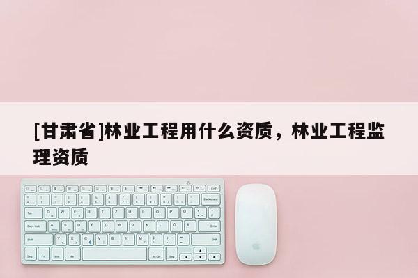 [甘肃省]林业工程用什么资质，林业工程监理资质