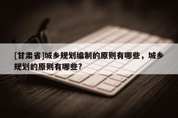 [甘肃省]城乡规划编制的原则有哪些，城乡规划的原则有哪些?