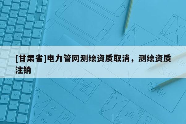 [甘肃省]电力管网测绘资质取消，测绘资质注销