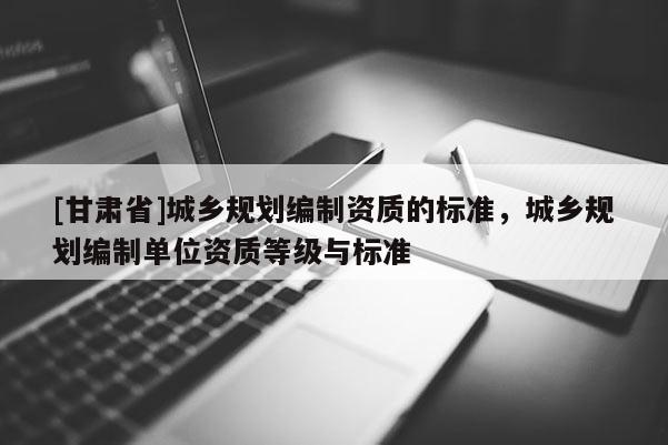 [甘肃省]城乡规划编制资质的标准，城乡规划编制单位资质等级与标准