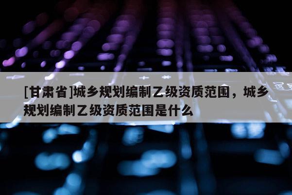[甘肃省]城乡规划编制乙级资质范围，城乡规划编制乙级资质范围是什么