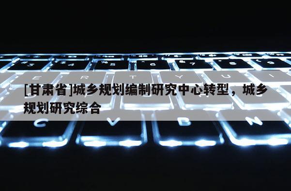 [甘肃省]城乡规划编制研究中心转型，城乡规划研究综合