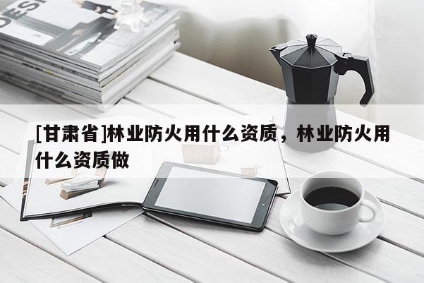 [甘肃省]林业防火用什么资质，林业防火用什么资质做