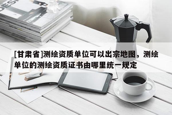 [甘肃省]测绘资质单位可以出宗地图，测绘单位的测绘资质证书由哪里统一规定