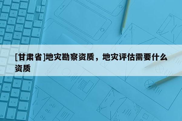 [甘肃省]地灾勘察资质，地灾评估需要什么资质