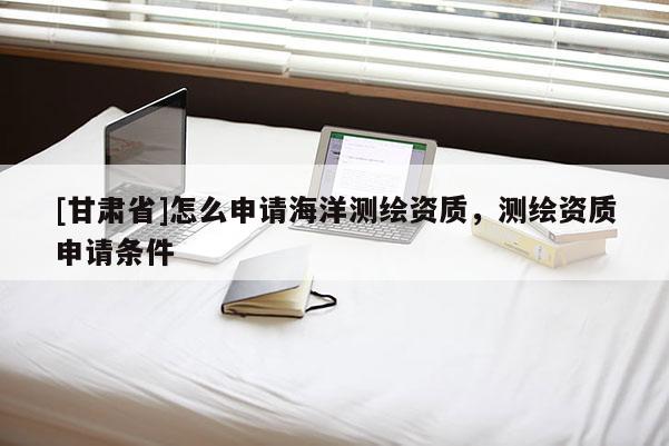 [甘肃省]怎么申请海洋测绘资质，测绘资质申请条件