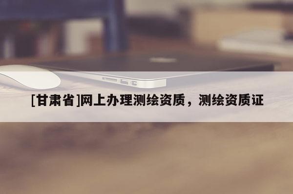 [甘肃省]网上办理测绘资质，测绘资质证