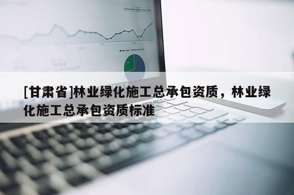 [甘肃省]林业绿化施工总承包资质，林业绿化施工总承包资质标准