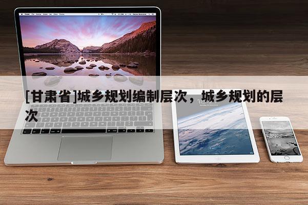 [甘肃省]城乡规划编制层次，城乡规划的层次
