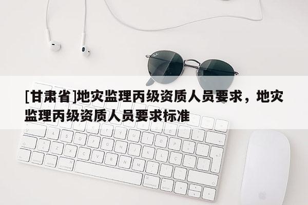 [甘肃省]地灾监理丙级资质人员要求，地灾监理丙级资质人员要求标准