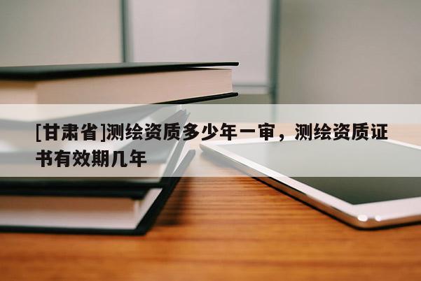 [甘肃省]测绘资质多少年一审，测绘资质证书有效期几年