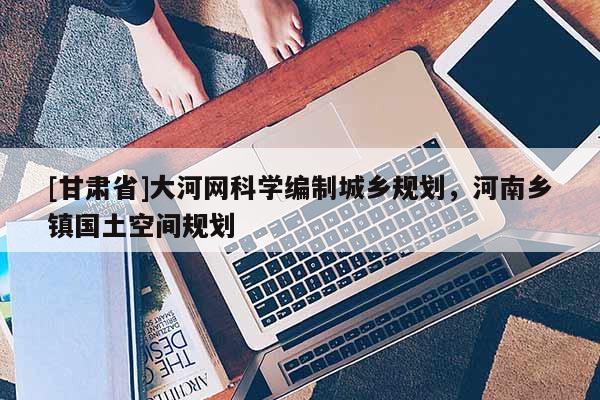 [甘肃省]大河网科学编制城乡规划，河南乡镇国土空间规划